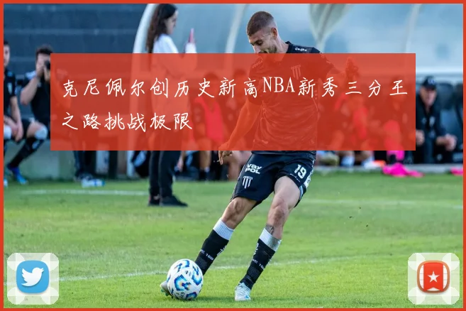 克尼佩尔创历史新高NBA新秀三分王之路挑战极限