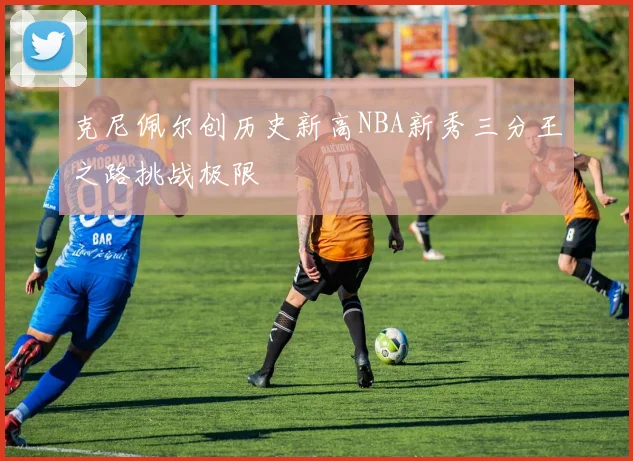 克尼佩尔创历史新高NBA新秀三分王之路挑战极限