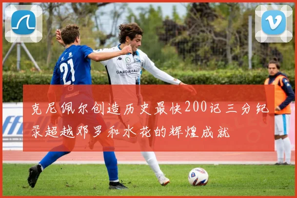 克尼佩尔创造历史最快200记三分纪录超越邓罗和水花的辉煌成就