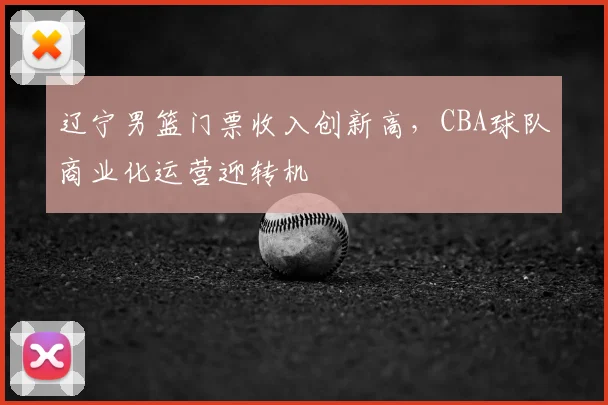 辽宁男篮门票收入创新高,CBA球队商业化运营迎转机
