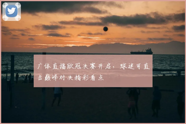 广体直播欧冠决赛开启，球迷可直击巅峰对决精彩看点