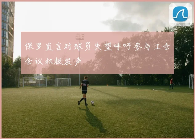 保罗直言对球员失望呼吁参与工会会议积极发声