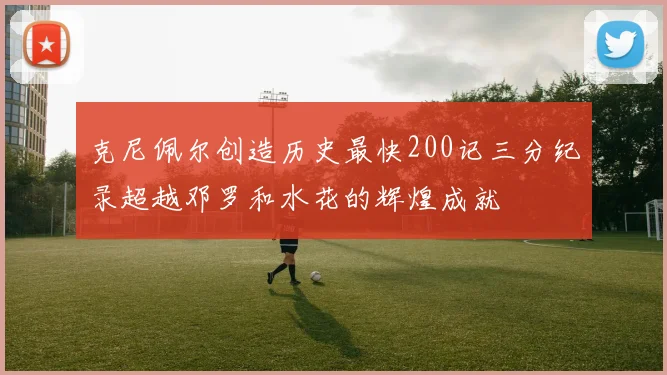 克尼佩尔创造历史最快200记三分纪录超越邓罗和水花的辉煌成就