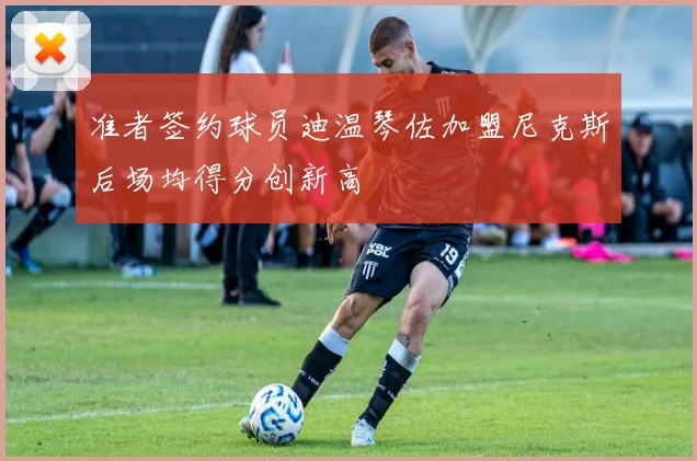 准者签约球员迪温琴佐加盟尼克斯后场均得分创新高
