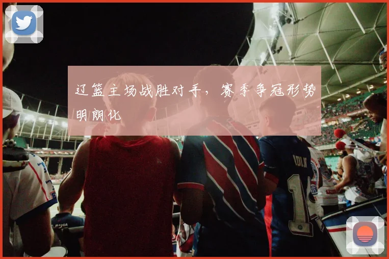 辽篮主场战胜对手，赛季争冠形势明朗化