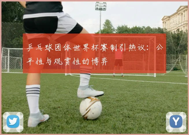 乒乓球团体世界杯赛制引热议:公平性与观赏性的博弈