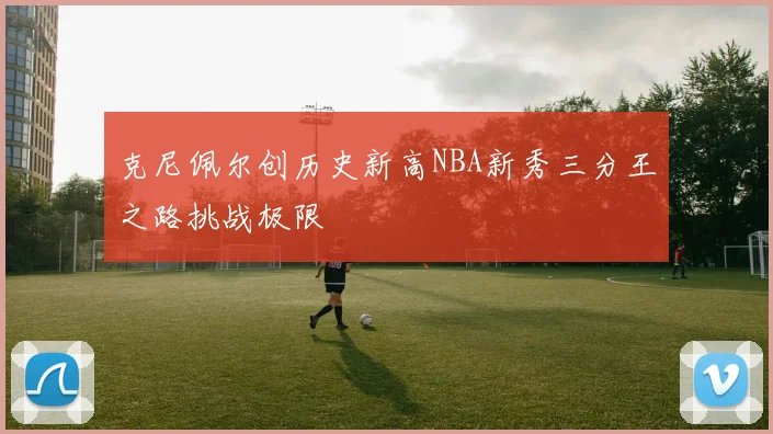 克尼佩尔创历史新高NBA新秀三分王之路挑战极限