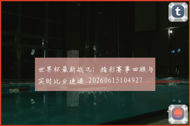 世界杯最新战况:精彩赛事回顾与实时比分速递_20260615104927