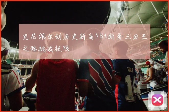 克尼佩尔创历史新高NBA新秀三分王之路挑战极限