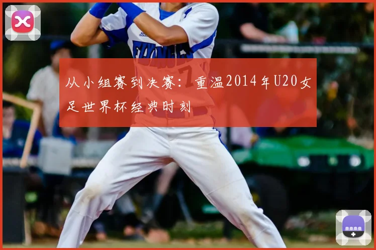 从小组赛到决赛：重温2014年U20女足世界杯经典时刻