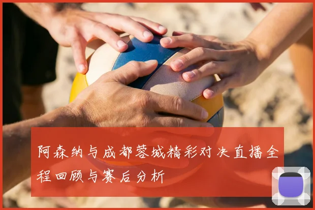 阿森纳与成都蓉城精彩对决直播全程回顾与赛后分析