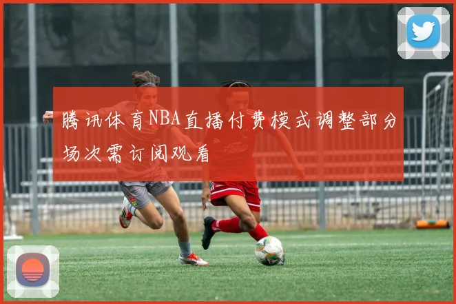 腾讯体育NBA直播付费模式调整部分场次需订阅观看