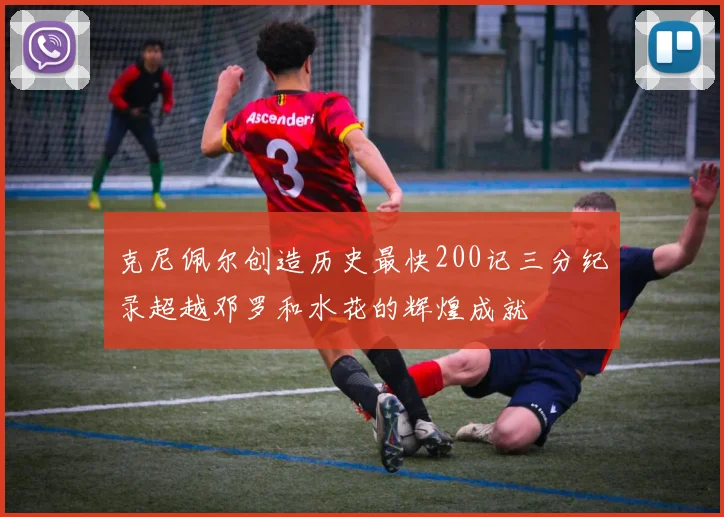 克尼佩尔创造历史最快200记三分纪录超越邓罗和水花的辉煌成就