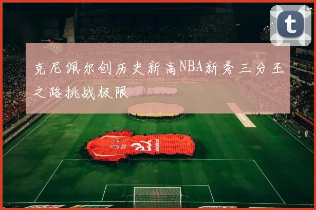 克尼佩尔创历史新高NBA新秀三分王之路挑战极限