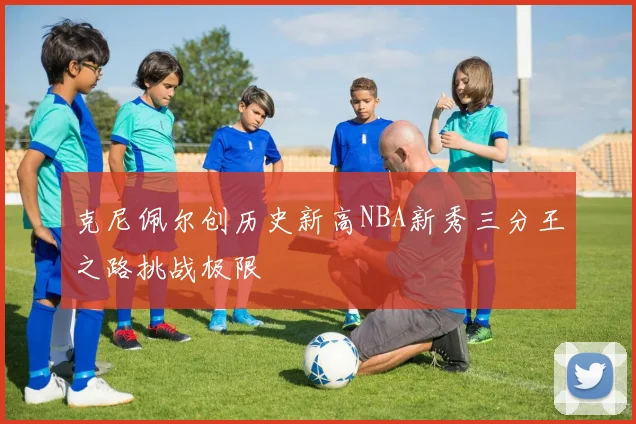 克尼佩尔创历史新高NBA新秀三分王之路挑战极限