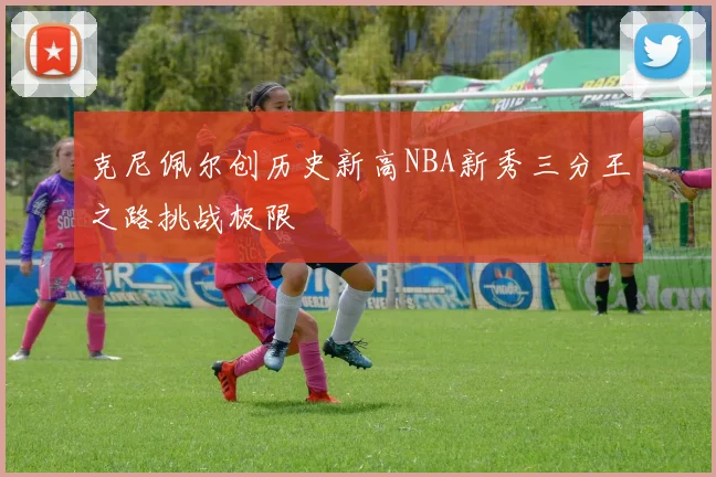 克尼佩尔创历史新高NBA新秀三分王之路挑战极限