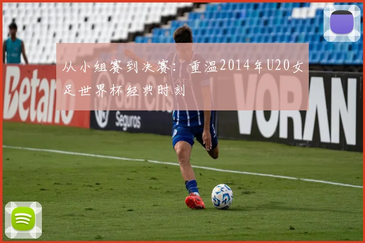 从小组赛到决赛:重温2014年U20女足世界杯经典时刻