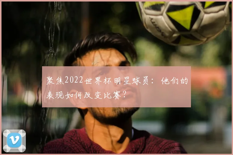 聚焦2022世界杯明星球员：他们的表现如何改变比赛？
