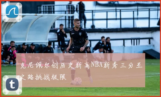 克尼佩尔创历史新高NBA新秀三分王之路挑战极限