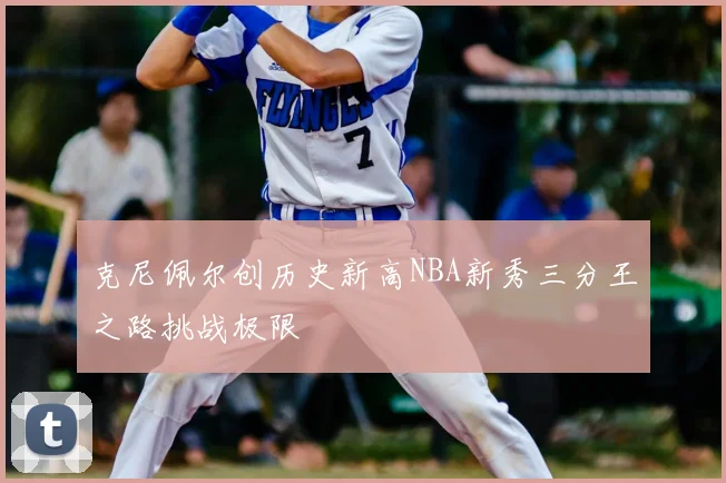 克尼佩尔创历史新高NBA新秀三分王之路挑战极限