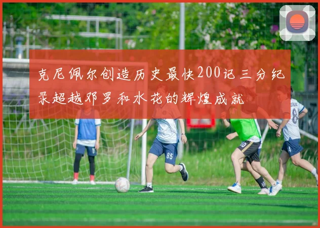 克尼佩尔创造历史最快200记三分纪录超越邓罗和水花的辉煌成就