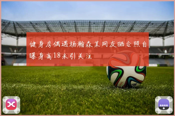 健身房偶遇杨瀚森某网友晒合照自曝身高18米引关注