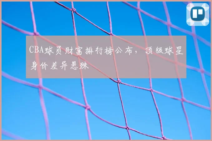 CBA球员财富排行榜公布，顶级球星身价差异悬殊