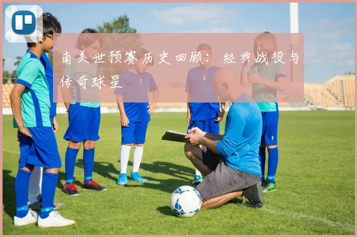 南美世预赛历史回顾:经典战役与传奇球星