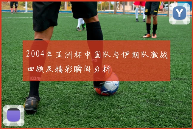 2004年亚洲杯中国队与伊朗队激战回顾及精彩瞬间分析