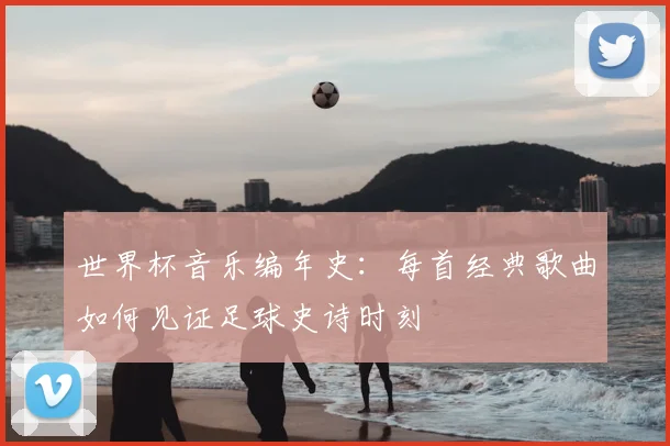 世界杯音乐编年史:每首经典歌曲如何见证足球史诗时刻