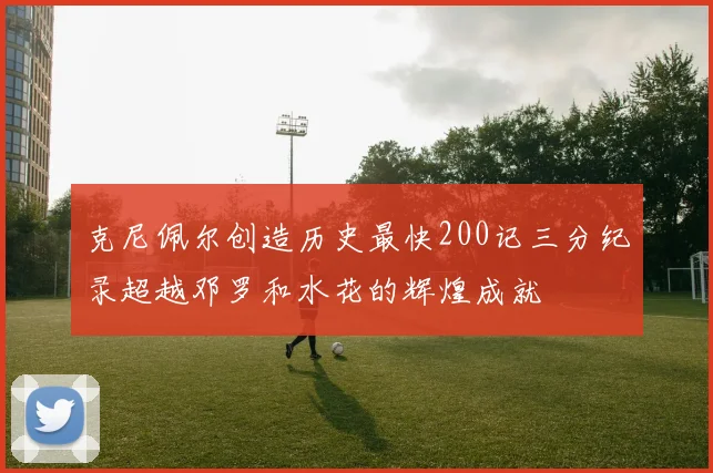 克尼佩尔创造历史最快200记三分纪录超越邓罗和水花的辉煌成就