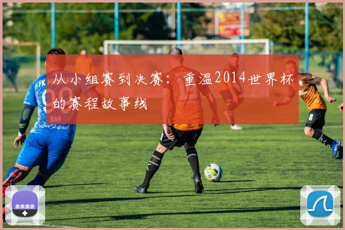从小组赛到决赛：重温2014世界杯的赛程故事线