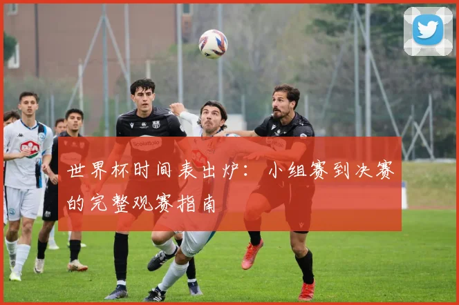 世界杯时间表出炉:小组赛到决赛的完整观赛指南