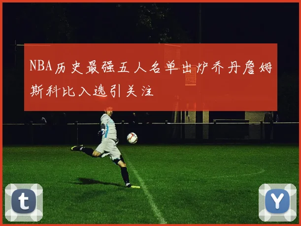 NBA历史最强五人名单出炉乔丹詹姆斯科比入选引关注