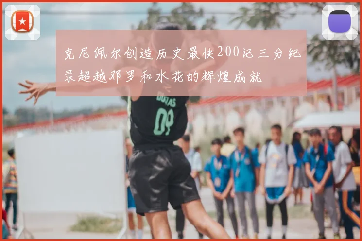 克尼佩尔创造历史最快200记三分纪录超越邓罗和水花的辉煌成就